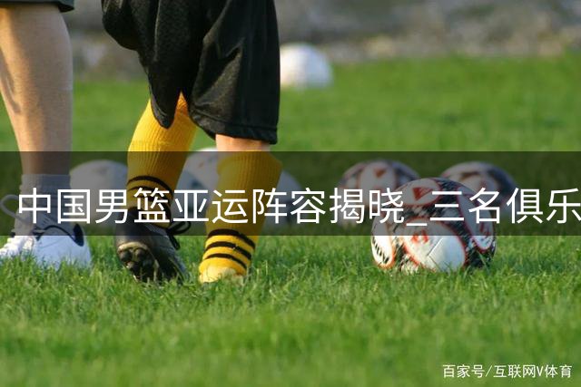 中国男篮亚运阵容揭晓 三名俱乐部球员榜上有名